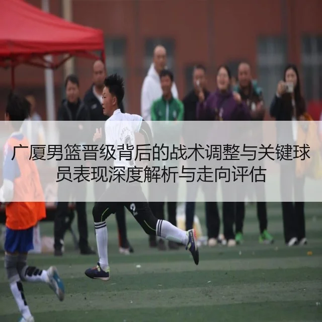 广厦男篮晋级背后的战术调整与关键球员表现深度解析与走向评估